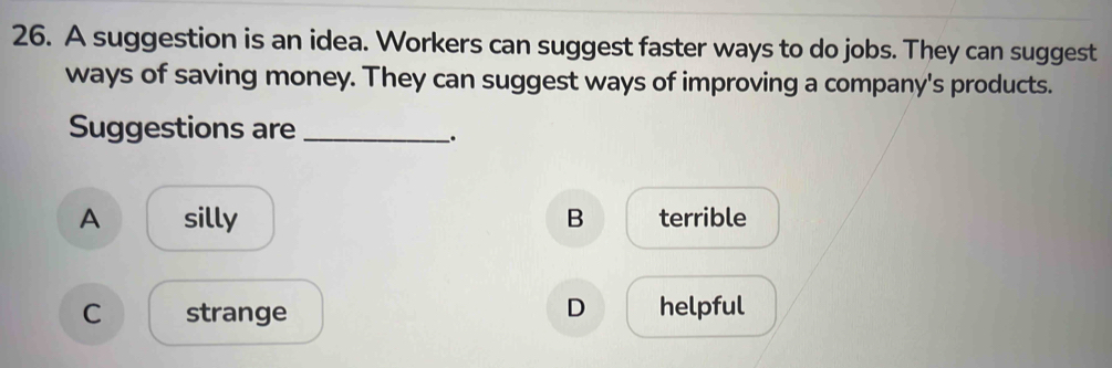 A suggestion is an idea. Workers can suggest faster ways to do jobs. They can suggest
ways of saving money. They can suggest ways of improving a company's products.
Suggestions are_
_.
A silly B terrible
D
C strange helpful