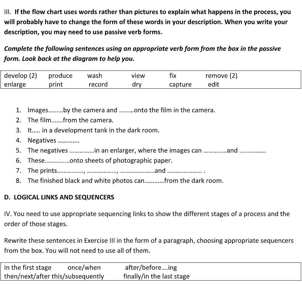 Ill. If the flow chart uses words rather than pictures to explain what happens in the process, you
will probably have to change the form of these words in your description. When you write your
description, you may need to use passive verb forms.
Complete the following sentences using an appropriate verb form from the box in the passive
form. Look back at the diagram to help you.
1. Images_ .by the camera and _onto the film in the camera.
2. The film_ ...from the camera.
3. It..... in a development tank in the dark room.
4. Negatives_
5. The negatives _in an enlarger, where the images can _and_
6. These_ onto sheets of photographic paper.
7. The prints_ __and_
.
8. The finished black and white photos can_ from the dark room.
D. LOGICAL LINKS AND SEQUENCERS
IV. You need to use appropriate sequencing links to show the different stages of a process and the
order of those stages.
Rewrite these sentences in Exercise III in the form of a paragraph, choosing appropriate sequencers
from the box. You will not need to use all of them.
In the first stage once/when after/before....ing
then/next/after this/subsequently finally/in the last stage