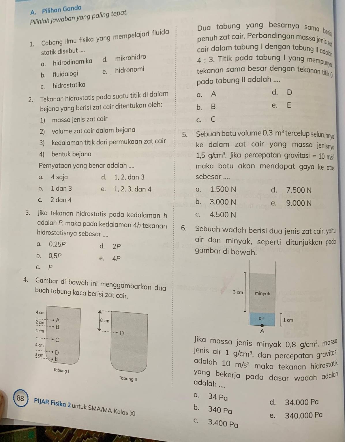 Pilihan Ganda
Pilihlah jawaban yang paling tepat.
1. Cabang ilmu fisika yang mempelajari fluida
Dua tabung yang besarnya sama berisi 
penuh zat cair. Perbandingan massa jenís zo
statik disebut ....
cair dalam tabung I dengan tabung II adal
a. hidrodinamika d. mikrohidro
4:3. Titik pada tabung I yang mempuny
b. fluidalogi e. hidronomi
tekanan sama besar dengan tekanan titik ()
c. hidrostatika pada tabung II adalah ....
2. Tekanan hidrostatis pada suatu titik di dalam a. A
d. D
b. B
bejana yang berisi zat cair ditentukan oleh: e. E
1) massa jenis zat cair c. C
2) volume zat cair dalam bejana
5. Sebuah batu volume 0,3m^3 tercelup seluruhnyd
3) kedalaman titik dari permukaan zat cair ke dalam zat cair yang massa jenisny
1,5g/cm^3.
4) bentuk bejana . Jika percepatan gravitasi =10 m/s²,
Pernyataan yang benar adalah ....   maka batu akan mendapat gaya ke atas .
a. 4 saja d. 1, 2, dan 3 sebesar ....
b. 1 dan 3 e. 1, 2, 3, dan 4 a. 1.500 N d. 7.500 N
c. 2 dan 4 b. 3.000 N
e. 9.000 N
3. Jika tekanan hidrostatis pada kedalaman h c. 4.500 N
adalah P, maka pada kedalaman 4h tekanan 6. Sebuah wadah berisi dua jenis zat cair, yaitu
hidrostatisnya sebesar ....
air dan minyak, seperti ditunjukkan pada
a. 0,25P d. 2P gambar di bawah.
b. 0,5P e. 4P
c. P
4. Gambar di bawah ini menggambarkan dua 
buah tabung kaca berisi zat cair.
4 cm
2 cm A
 
B
4 cmJika massa jenis minyak 0,8g/cm^3 , massa
C
4 cm
jenis air 1g/cm^3 , dan percepatan gravitasi 
3 cm E
Dadalah 10m/s^2 maka tekanan hidrostatik 
Tabung I
yang bekerja pada dasar wadah adalah .
adalah ....
a. 34 Pa
d. 34.000 Pa
b. 340 Pa
88》 PIJAR Fisika 2 untuk SMA/MA Kelas XI c. 3.400 Pa
e. 340.000 Pa