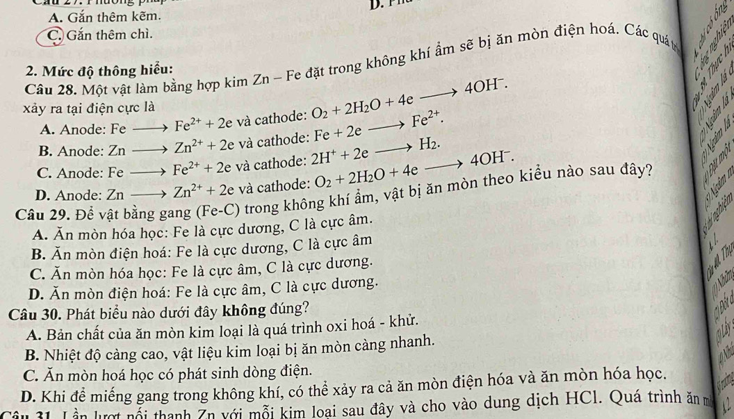 A. Gắn thêm kẽm. D.
C. Gắn thêm chì.
Câu 28. Một vật làm bằng hợp kimZn-F le đặt trong không khí ẩm sẽ bị ăn mòn điện hoá. Các quátr
2. Mức độ thông hiểu:
xảy ra tại điện cực là
A. Anode: Fe to Fe^(2+)+2e và cathode: O_2+2H_2O+4eto 4OH^-.
B. Anode: 7 n to Zn^(2+)+2 e và cathode: Fe+2eto Fe^(2+).

C. Anode: Fe to Fe^(2+)+2e và cathode: 2H^++2eto H_2.
D. Anode: Znto Zn^(2+)+2e và cathode: O_2+2H_2O+4eto 4OH^-.
Câu 29. Đề v
) trong không khí ẩm, vật bị ăn mòn theo kiểu nào sau đây?

A. Ăn mòn hóa học: Fe là cực dương, C là cực âm.
B. Ăn mòn điện hoá: Fe là cực dương, C là cực âm
t /
C. Ăn mòn hóa học: Fe là cực âm, C là cực dương.
D. Ăn mòn điện hoá: Fe là cực âm, C là cực dương.
T 1) Nhữ
Câu 30. Phát biểu nào dưới đây không đúng?

A. Bản chất của ăn mòn kim loại là quá trình oxi hoá - khử.
③ 
B. Nhiệt độ càng cao, vật liệu kim loại bị ăn mòn càng nhanh.
C. Ăn mòn hoá học có phát sinh dòng điện.
D. Khi để miếng gang trong không khí, có thể xảy ra cả ăn mòn điện hóa và ăn mòn hóa học.
Câu 31. Lần lượt nỗi thanh Ăn với mỗi kim loại sau đây và cho vào dung dịch HCl. Quá trình ăn m