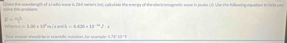 Given the wavelength of a radio wave is 264 meters (m), calculate the energy of the electromagnetic wave in joules (J). Use the following equation to help you 
solve this problem:
E= (c* h)/lambda  
Where c=3.00*10^8m/ and h=6.626*10^(-34)J· s
Your answer should be in scientific notation, for example: 4.78^*10^(wedge)9