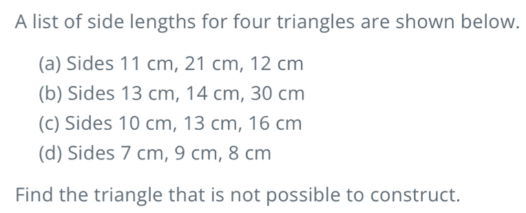 A list of side lengths for four triangles are shown below.
(a) Sides 11 cm, 21 cm, 12 cm
(b) Sides 13 cm, 14 cm, 30 cm
(c) Sides 10 cm, 13 cm, 16 cm
(d) Sides 7 cm, 9 cm, 8 cm
Find the triangle that is not possible to construct.