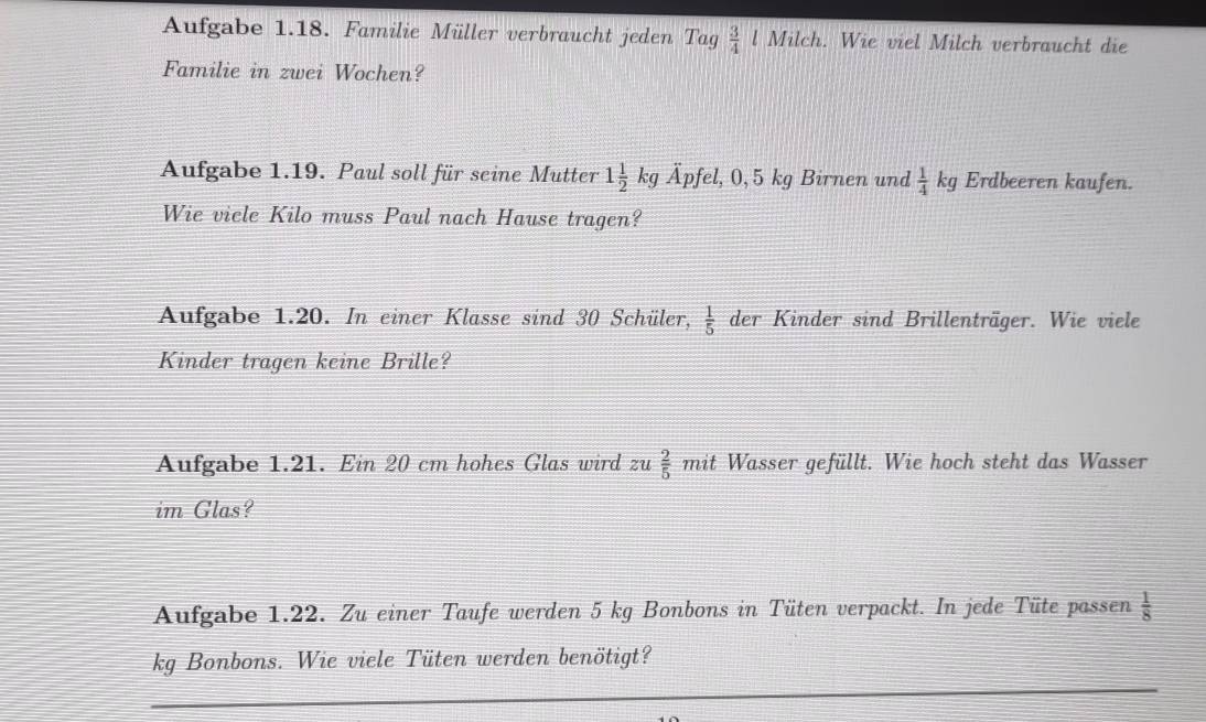 Aufgabe 1.18. Familie Müller verbraucht jeden Tag  3/4  Milch. Wie viel Milch verbraucht die 
Familie in zwei Wochen? 
Aufgabe 1.19. Paul soll für seine Mutter 1 1/2 kg hat Apfel, 0,5kg Birnen und  1/4 kg Erdbeeren kaufen. 
Wie vicle Kilo muss Paul nach Hause tragen? 
Aufgabe 1.20. In einer Klasse sind 30 Schüler,  1/5  der Kinder sind Brillenträger. Wie viele 
Kinder tragen keine Brille? 
Aufgabe 1.21. Ein 20 cm hohes Glas wird zu  2/5 mit : Wasser gefüllt. Wie hoch steht das Wasser 
im Glas? 
Aufgabe 1.22. Zu einer Taufe werden 5 kg Bonbons in Tüten verpackt. In jede Tüte pas sen  1/8 
kg Bonbons. Wie viele Tüten werden benötigt?