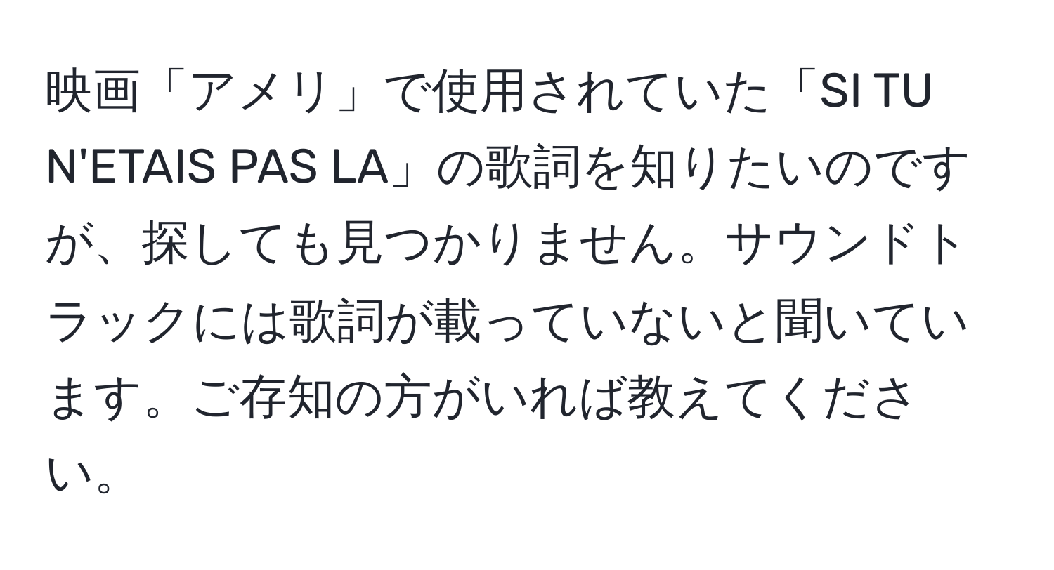 映画「アメリ」で使用されていた「SI TU N'ETAIS PAS LA」の歌詞を知りたいのですが、探しても見つかりません。サウンドトラックには歌詞が載っていないと聞いています。ご存知の方がいれば教えてください。