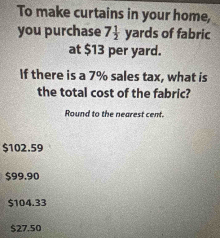 To make curtains in your home,
you purchase 7 1/2  yards of fabric
at $13 per yard.
If there is a 7% sales tax, what is
the total cost of the fabric?
Round to the nearest cent.
$102.59
$99.90
$104.33
$27.50