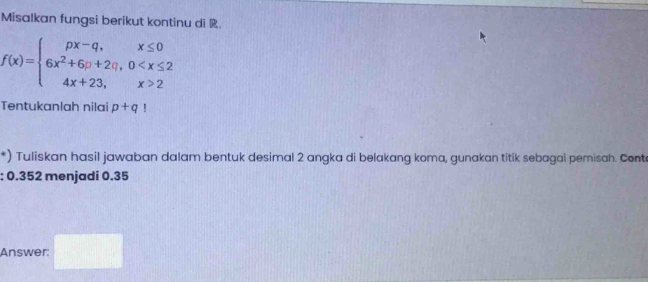 Misalkan fungsi berikut kontinu di R.
f(x)=beginarrayl px-q,x≤ 0 6x^2+6p+2q,0 2endarray.
Tentukanlah nilai p+q!
*) Tuliskan hasil jawaban dalam bentuk desimal 2 angka di belakang koma, gunakan titik sebagai pemisah. Cont 
: 0.352 menjadi 0.35
Answer: