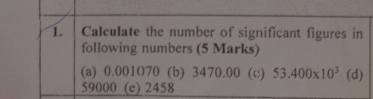 Calculate the number of significant figures in 
following numbers (5 Marks) 
(a) 0.001070 (b) 3470.00 (c) 53.400* 10^3 (d)
59000 (e) 2458