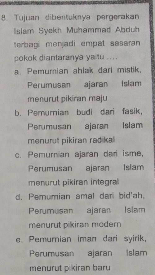 Tujuan dibentuknya pergerakan
Islam Syekh Muhammad Abduh
terbagi menjadi empat sasaran
pokok diantaranya yaitu ....
a. Pemurnian ahlak dari mistik,
Perumusan ajaran Islam
menurut pikiran maju
b. Pemurnian budi dari fasik,
Perumusan ajaran Islam
menurut pikiran radikal
c. Pemurnian ajaran dari isme,
Perumusan€£ ajaran Islam
menurut pikiran integral
d. Pemurnian amal dari bid'ah,
Perumusan ajaran Islam
menurut pikiran modern
e. Pemurnian iman dari syirik,
Perumusan ajaran Islam
menurut pikiran baru