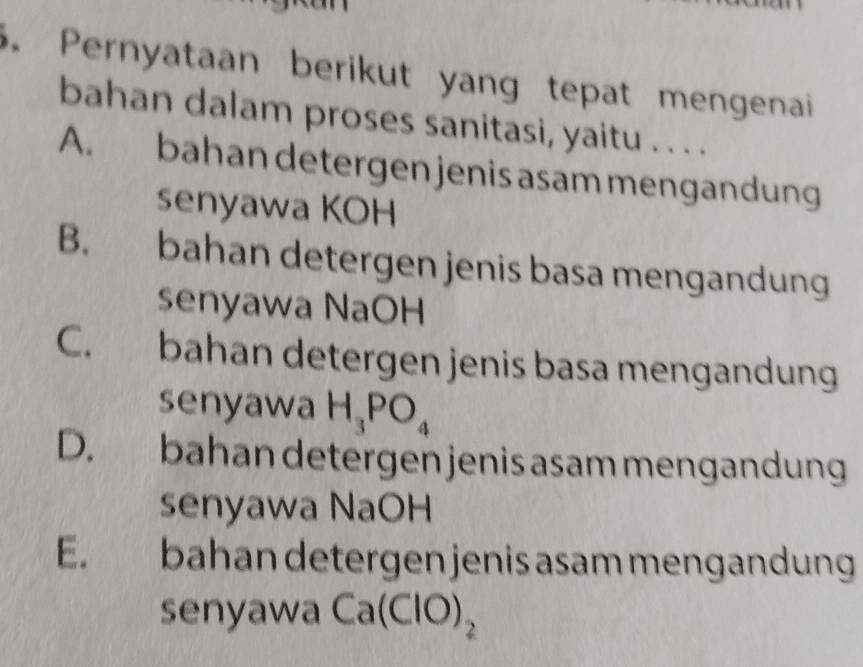 Pernyataan berikut yang tepat mengenai
bahan dalam proses sanitasi, yaitu . . . .
A. bahan detergen jenis asam mengandung
senyawa KOH
B. bahan detergen jenis basa mengandung
senyawa NaOH
C. bahan detergen jenis basa mengandung
senyawa H_3PO_4
D. bahan detergen jenis asam mengandung
senyawa NaOH
E. bahan detergen jenis asam mengandung
senyawa Ca(ClO)_2