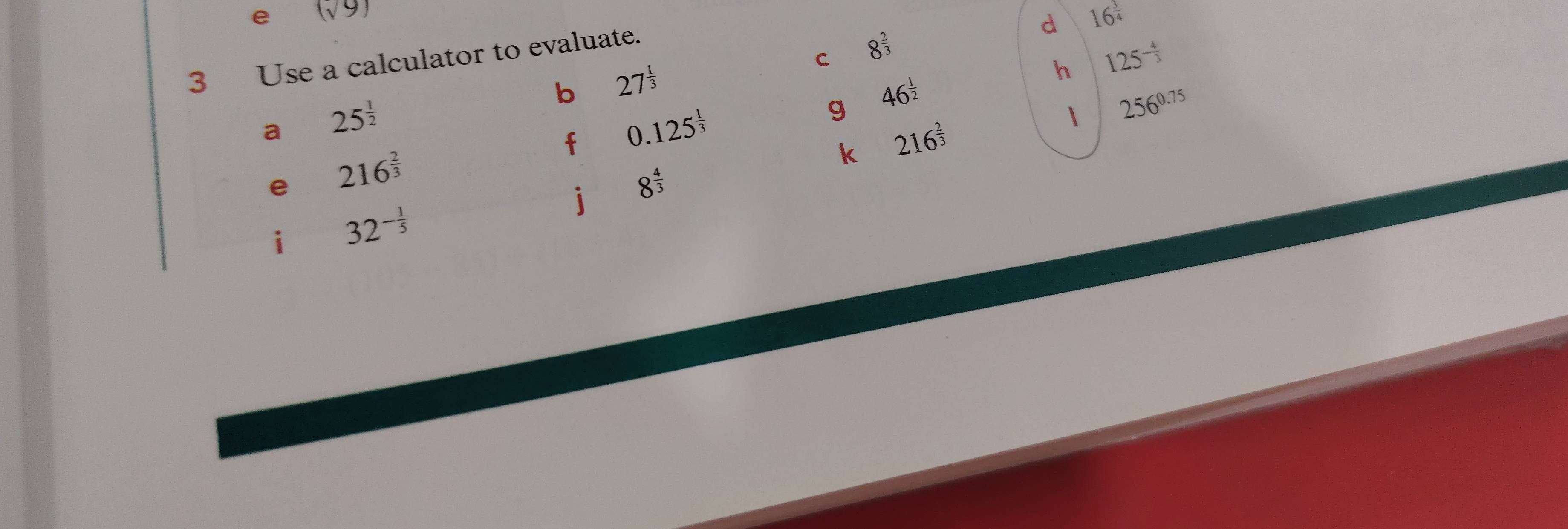 (sqrt(9))
d 16^(frac 3)4
C 8^(frac 2)3
3 Use a calculator to evaluate. 
b 27^(frac 1)3
h 125^(-frac 4)3
a 25^(frac 1)2
g 46^(frac 1)2
f 0.125^(frac 1)3
1 256^(0.75)
k 216^(frac 2)3
e 216^(frac 2)3
j 8^(frac 4)3
i 32^(-frac 1)5