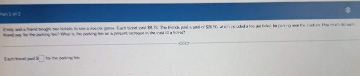 Emly and a fiend bought two tickets to see a soccer game. Each ticket cost $9.75. The friends paid a total of $25.50, which included a fee per ticket for parking near the stadium. How much did each 
hend pay for the parking fee?What is the parking fee as a percent increase in the cost of a ticket? 
Each friend paid $□ for the parking fee.