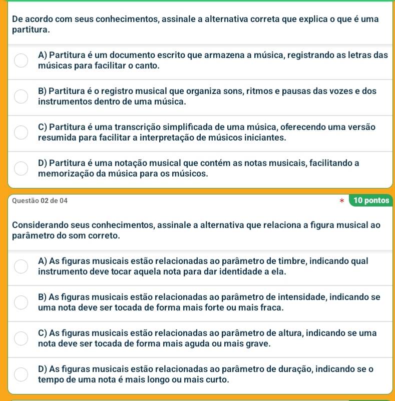 De acordo com seus conhecimentos, assinale a alternativa correta que explica o que é uma
partitura.
A) Partitura é um documento escrito que armazena a música, registrando as letras das
músicas para facilitar o canto.
B) Partitura é o registro musical que organiza sons, ritmos e pausas das vozes e dos
instrumentos dentro de uma música.
C) Partitura é uma transcrição simplificada de uma música, oferecendo uma versão
resumida para facilitar a interpretação de músicos iniciantes.
D) Partitura é uma notação musical que contém as notas musicais, facilitando a
memorização da música para os músicos.
Questão 02 de 04 * 10 pontos
Considerando seus conhecimentos, assinale a alternativa que relaciona a figura musical ao
parâmetro do som correto.
A) As figuras musicais estão relacionadas ao parâmetro de timbre, indicando qual
instrumento deve tocar aquela nota para dar identidade a ela.
B) As figuras musicais estão relacionadas ao parâmetro de intensidade, indicando se
uma nota deve ser tocada de forma mais forte ou mais fraca.
C) As figuras musicais estão relacionadas ao parâmetro de altura, indicando se uma
nota deve ser tocada de forma mais aguda ou mais grave.
D) As figuras musicais estão relacionadas ao parâmetro de duração, indicando se o
tempo de uma nota é mais longo ou mais curto.