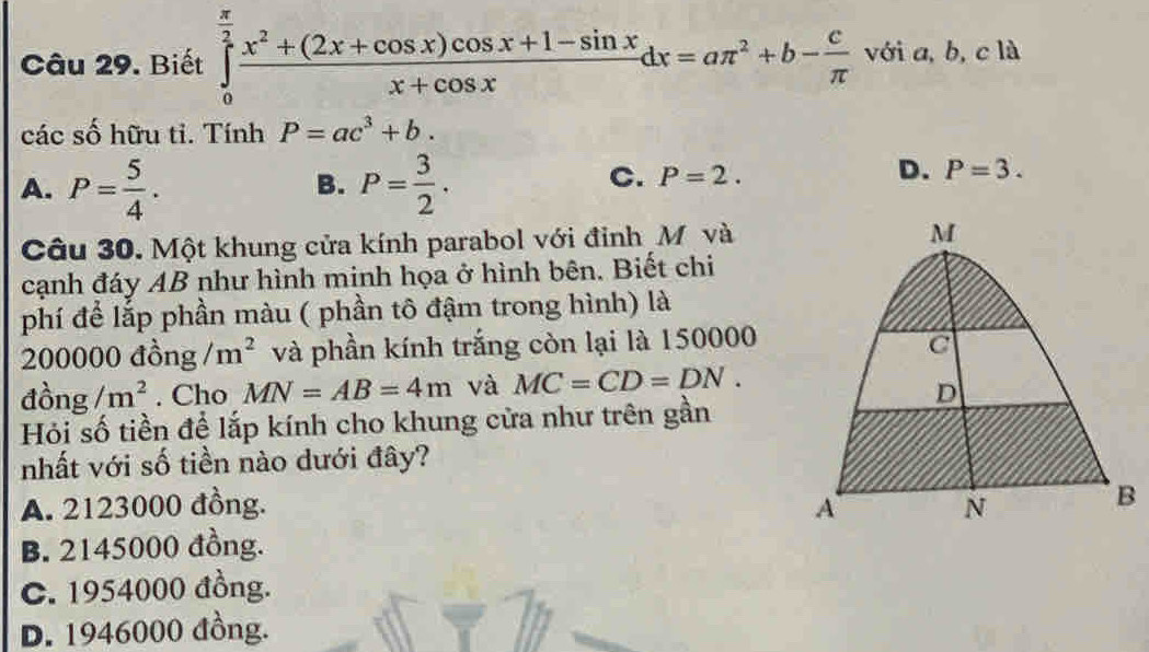 Biết ∈tlimits _0^((frac π)2) (x^2+(2x+cos x)cos x+1-sin x)/x+cos x dx=aπ^2+b- c/π   với a, b, c là
các số hữu tỉ. Tính P=ac^3+b.
A. P= 5/4 . P= 3/2 . 
B.
C. P=2.
D. P=3. 
Câu 30. Một khung cửa kính parabol với đỉnh M và
cạnh đáy AB như hình minh họa ở hình bên. Biết chi
phí để lắp phần màu ( phần tô đậm trong hình) là
200000 đồng /m^2 và phần kính trắng còn lại là 150000
dong/m^2. Cho MN=AB=4m và MC=CD=DN. 
Hỏi số tiền để lắp kính cho khung cửa như trên gần
nhất với số tiền nào dưới đây?
A. 2123000 đồng.
B. 2145000 đồng.
C. 1954000 đồng.
D. 1946000 đồng.