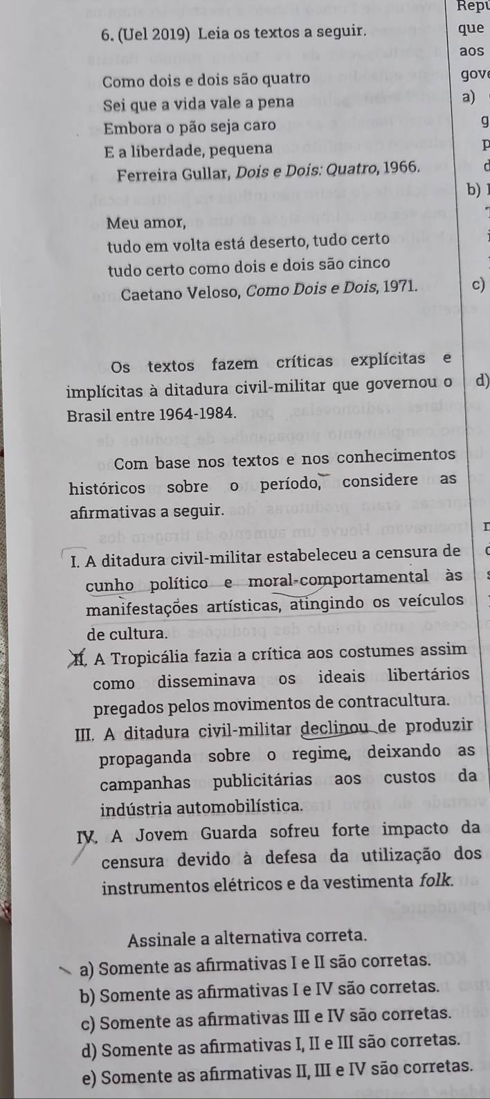 Rep
6. (Uel 2019) Leia os textos a seguir. que
aos
Como dois e dois são quatro gov
Sei que a vida vale a pena
a)
Embora o pão seja caro g
E a liberdade, pequena I
Ferreira Gullar, Dois e Dois: Quatro, 1966.
b) 
Meu amor,
tudo em volta está deserto, tudo certo
tudo certo como dois e dois são cinco
Caetano Veloso, Como Dois e Dois, 1971. c)
Os textos fazem críticas explícitas e
implícitas à ditadura civil-militar que governou o d)
Brasil entre 1964-1984.
Com base nos textos e nos conhecimentos
históricos sobre o período, considere as
afirmativas a seguir.
r
I. A ditadura civil-militar estabeleceu a censura de
cunho político e moral-comportamental às
manifestações artísticas, atingindo os veículos
de cultura.
I. A Tropicália fazia a crítica aos costumes assim
como disseminava os ideais libertários
pregados pelos movimentos de contracultura.
III. A ditadura civil-militar declinou de produzir
propaganda sobre o regime, deixando as
campanhas  publicitárias aos  custos da
indústria automobilística.
IV. A Jovem Guarda sofreu forte impacto da
censura devido à defesa da utilização dos
instrumentos elétricos e da vestimenta folk.
Assinale a alternativa correta.
a) Somente as afrmativas I e II são corretas.
b) Somente as afrmativas I e IV são corretas.
c) Somente as afirmativas III e IV são corretas.
d) Somente as afrmativas I, II e III são corretas.
e) Somente as afirmativas II, III e IV são corretas.