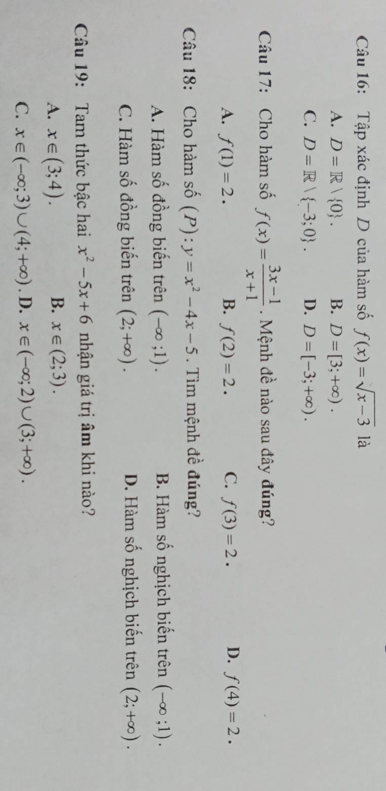 Tập xác định D của hàm số f(x)=sqrt(x-3) là
A. D=R| 0. B. D=[3;+∈fty ).
C. D=R| -3;0. D. D=[-3;+∈fty ). 
Câu 17: Cho hàm số f(x)= (3x-1)/x+1  Mệnh đề nào sau đây đúng?
D.
A. f(1)=2. B. f(2)=2. C. f(3)=2. f(4)=2. 
Câu 18: Cho hàm số (P):y=x^2-4x-5. Tìm mệnh đề đúng?
A. Hàm số đồng biến trên (-∈fty ;1). B. Hàm số nghịch biến trên (-∈fty ;1).
C. Hàm số đồng biến trên (2;+∈fty ). D. Hàm số nghịch biến trên (2;+∈fty ). 
Câu 19: Tam thức bậc hai x^2-5x+6 nhận giá trị âm khi nào?
A. x∈ (3;4).
B. x∈ (2;3).
C. x∈ (-∈fty ;3)∪ (4;+∈fty ). D. x∈ (-∈fty ;2)∪ (3;+∈fty ).