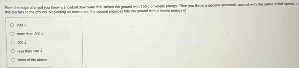 From the edge of a roof you throw a snowball downward that strikes the ground with 100 J of kinetic energy. Then you throw a second snowball upward with the same initial speed, a
this too falls to the ground. Neglecting air resistance, the second snowball hits the ground with a kinetic energy of
200 J.
more than 200 J.
100 J.
less than 100 J.
none of the above