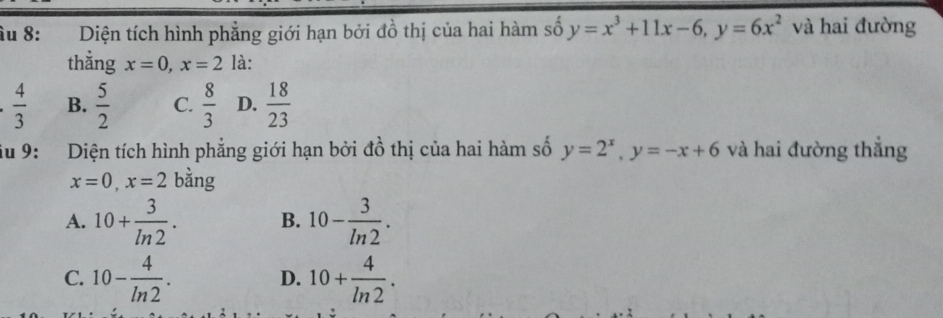 îu 8: Diện tích hình phẳng giới hạn bởi đồ thị của hai hàm số y=x^3+11x-6, y=6x^2 và hai đường
thằng x=0, x=2 là:
 4/3  B.  5/2  C.  8/3  D.  18/23 
iu 9: Diện tích hình phẳng giới hạn bởi đồ thị của hai hàm số y=2^x, y=-x+6 và hai đường thắng
x=0, x=2 bằng
A. 10+ 3/ln 2 . B. 10- 3/ln 2 .
C. 10- 4/ln 2 . 10+ 4/ln 2 . 
D.