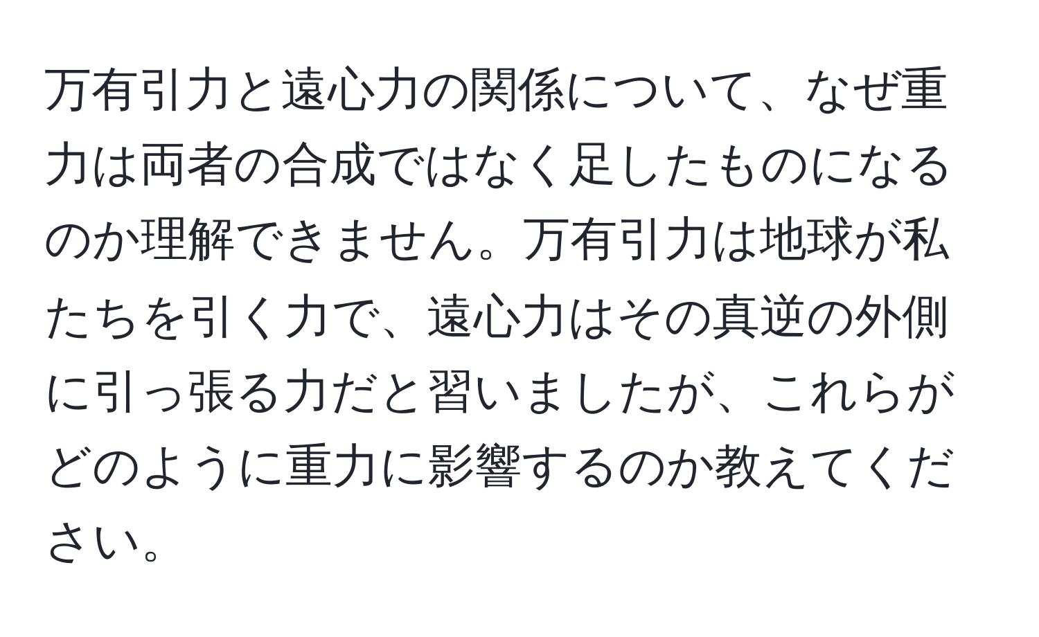 万有引力と遠心力の関係について、なぜ重力は両者の合成ではなく足したものになるのか理解できません。万有引力は地球が私たちを引く力で、遠心力はその真逆の外側に引っ張る力だと習いましたが、これらがどのように重力に影響するのか教えてください。