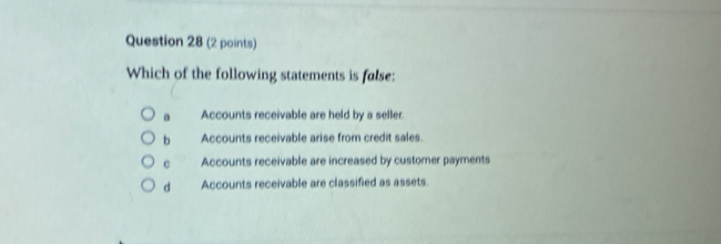 Which of the following statements is false:
。 Accounts receivable are held by a seller.
b Accounts receivable arise from credit sales.
C Accounts receivable are increased by customer payments
d Accounts receivable are classified as assets.