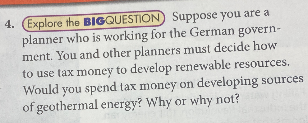 Explore the BIGQUESTION Suppose you are a 
planner who is working for the German govern- 
ment. You and other planners must decide how 
to use tax money to develop renewable resources. 
Would you spend tax money on developing sources 
of geothermal energy? Why or why not?