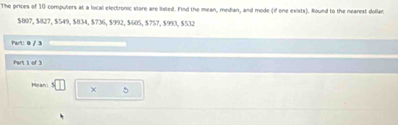 The prices of 10 computers at a local electronic store are listed. Find the mean, median, and mode (if one exists). Round to the nearest dollar.
$807, $827, $549, $834, $736, $992, $605, $757, $993, $532
Part: 0 / 3 
Part 1 of 3 
Mean: