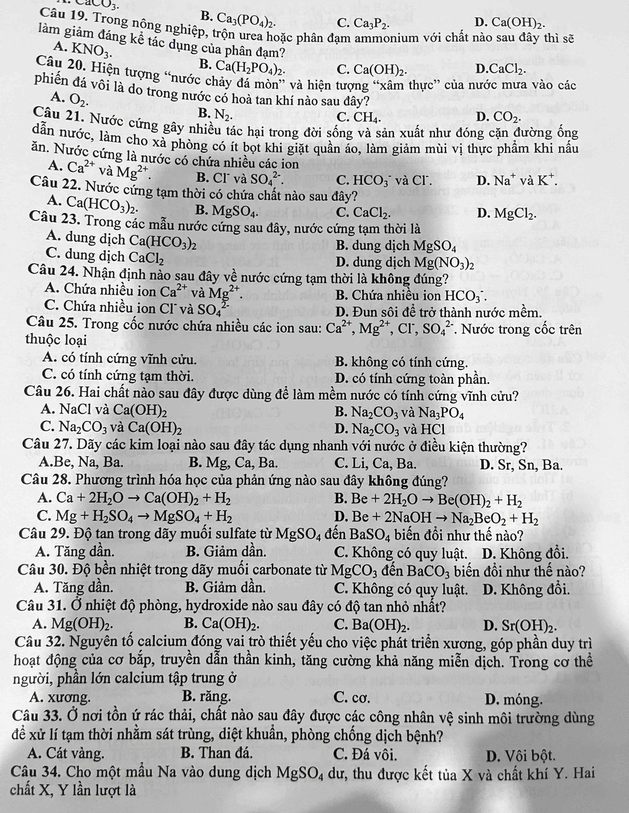 CaCO_3.
B. Ca_3(PO_4)_2.
C. Ca_3P_2. D. Ca(OH)_2.
Câu 19. Trong nông nghiệp, trộn urea hoặc phân đạm nium với chất nàc
thì sẽ
làm giảm đáng kể tác dụng của phân đạm?
A. KNO_3.
B. Ca(H_2PO_4)_2
C. Ca(OH)_2. D. CaCl_2.
Câu 20. Hiện tượng “nước chảy đá mòn” và hiện tượ
thực'' của nước mưa vào các
phiến đá vôi là do trong nước có hoà tan khí nào sau đây? D. CO_2.
A. O_2.
B. N_2. C. CH_4.
Câu 21. Nước cứng gây nhiều tác hại trong đời sống và sản xuất như đóng cặn đường ống
dẫn nước, làm cho xà phòng có ít bọt khi giặt quần áo, làm giảm mùi vị thực phẩm khi nấu
ăn. Nước cứng là nước có chứa nhiều các ion Na^+ vaK^+.
A. Ca^(2+) và Mg^(2+). B. Cl và SO_4^((2-).
C. HCO_3) và CΓ. D.
Câu 22. Nước cứng tạm thời có chứa chất nào sau đây?
A. Ca(HCO_3)_2.
B. MgSO_4. C. CaCl_2. D. MgCl_2.
Câu 23. Trong các mẫu nước cứng sau đây, nước cứng tạm thời là
A. dung dịch Ca(HCO_3)_2
B. dung dịch MgSO_4
C. dung dịch CaCl_2 D. dung dịch Mg(NO_3)_2
Câu 24. Nhận định nào sau đây vhat e nước cứng tạm thời là không đúng?
A. Chứa nhiều ion Ca^(2+) và Mg^(2+). B. Chứa nhiều ion HCO_3^(-.
C. Chứa nhiều ion Cl và SO_4^(2-) D. Đun sôi a^2) trở thành nước mềm.
Câu 25. Trong cốc nước chứa nhiều các ion sau: Ca^(2+),Mg^(2+),Cl^-,SO_4^((2-). Nước trong cốc trên
thuộc loại
A. có tính cứng vĩnh cửu. B. không có tính cứng.
C. có tính cứng tạm thời. D. có tính cứng toàn phần.
Câu 26. Hai chất nào sau đây được dùng để làm mềm nước có tính cứng vĩnh cứu?
A. NaCl và Ca(OH)_2) B. Na_2CO_3 và Na_3PO_4
C. Na_2CO_3 và Ca(OH)_2 D. Na_2CO_3 và HCl
Câu 27. Dãy các kim loại nào sau đây tác dụng nhanh với nước ở điều kiện thường?
A.Be, Na, Ba. B. Mg, Ca, Ba. C. Li, Ca,Ba. D. Sr, Sn, Ba.
Câu 28. Phương trình hóa học của phản ứng nào sau đây không đúng?
A. Ca+2H_2Oto Ca(OH)_2+H_2 B. Be+2H_2Oto Be(OH)_2+H_2
C. Mg+H_2SO_4to MgSO_4+H_2 D. Be+2NaOHto Na_2BeO_2+H_2
Câu 29. Độ tan trong dãy muối sulfate từ MgSO_4 đến BaSO_4 biến đồi như thế nào?
A. Tăng dần. B. Giảm dần. C. Không có quy luật. D. Không đổi.
Câu 30. Độ bền nhiệt trong dãy muối carbonate từ MgCO_3 đến BaCO_3 biến đổi như thế nào?
A. Tăng dần. B. Giảm dần. C. Không có quy luật. D. Không đổi.
Câu 31. Ở nhiệt độ phòng, hydroxide nào sau đây có độ tan nhỏ nhất?
A. l Mg(OH)_2. B. Ca(OH)_2. C. Ba(OH)_2. D. Sr(OH)_2.
Câu 32. Nguyên tố calcium đóng vai trò thiết yếu cho việc phát triển xương, góp phần duy trì
hoạt động của cơ bắp, truyền dẫn thần kinh, tăng cường khả năng miễn dịch. Trong cơ thể
người, phần lớn calcium tập trung ở
A. xương. B. răng. C. cơ. D. móng.
Câu 33. Ở nơi tồn ứ rác thải, chất nào sau đây được các công nhân vệ sinh môi trường dùng
để xử lí tạm thời nhằm sát trùng, diệt khuẩn, phòng chống dịch bệnh?
A. Cát vàng. B. Than đá. C. Đá vôi. D. Vôi bột.
Câu 34. Cho một mẫu Na vào dung dịch MgSO_4 du :, thu được kết tủa X và chất khí Y. Hai
chất X, Y lần lượt là