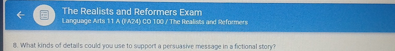 The Realists and Reformers Exam 
Language Arts 11 A (FA24) CO 100 / The Realists and Reformers 
8. What kinds of details could you use to support a persuasive message in a fictional story?