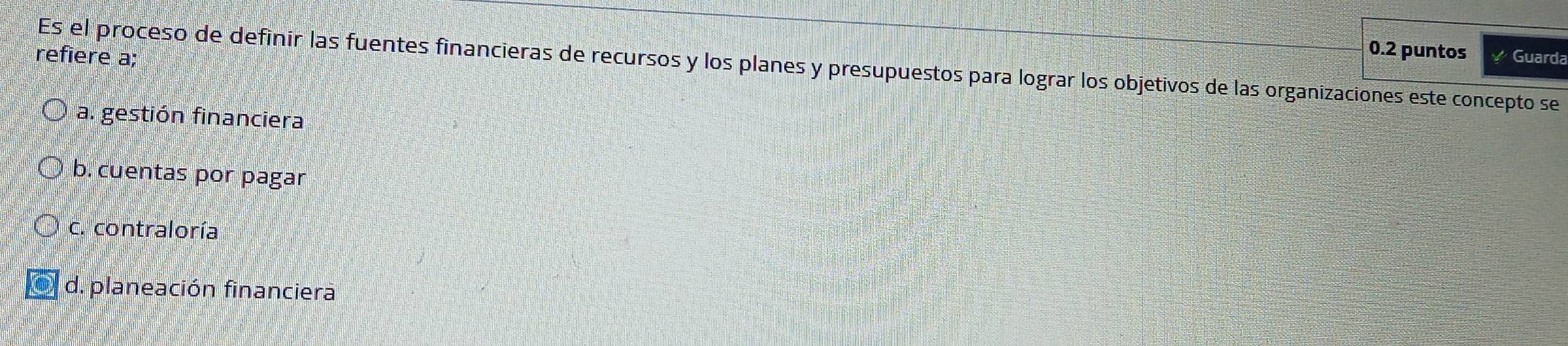 0.2 puntos
refiere a; Guarda
Es el proceso de definir las fuentes financieras de recursos y los planes y presupuestos para lograr los objetivos de las organizaciones este concepto se
a. gestión financiera
b. cuentas por pagar
c. contraloría
d. planeación financiera