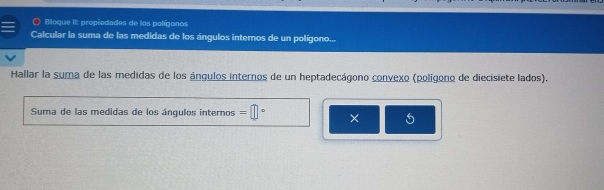 Bloque II: propiedades de los polígonos 
Calcular la suma de las medidas de los ángulos internos de un polígono... 
Hallar la suma de las medidas de los ángulos internos de un heptadecágono convexo (polígono de diecisiete lados). 
Suma de las medidas de los ángulos internos =□°
× 5