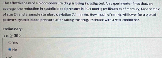 The effectiveness of a blood-pressure drug is being investigated. An experimenter finds that, on
average, the reduction in systolic blood pressure is 80.1 mmHg (millimeters of mercury) for a sample
of size 24 and a sample standard deviation 7.1 mmHg. How much of mmHg will lower for a typical
patient's systolic blood pressure after taking the drug? Estimate with a 99% confidence.
Preliminary:
Is n>30 ?
Yes
No