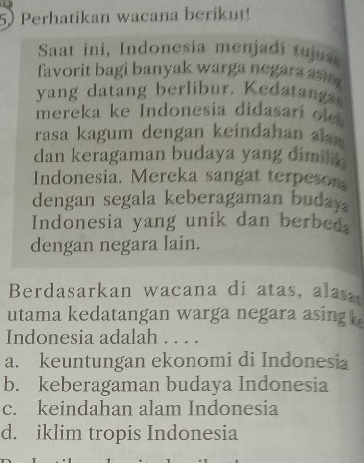 Perhatikan wacana berikut!
Saat ini, Indonesia menjadi tujus
favorit bagi banyak warga negara asi 
yang datang berlibur. Kedatan 
mereka ke Indonesia didasari o 
rasa kagum dengan keindahan a 
dan keragaman budaya yang dimilik 
Indonesia. Mereka sangat terpeson
dengan segala keberagaman buday 
Indonesia yang unik dan berbed
dengan negara lain.
Berdasarkan wacana di atas, alasa
utama kedatangan warga negara asing 
Indonesia adalah . . . .
a. keuntungan ekonomi di Indonesia
b. keberagaman budaya Indonesia
c. keindahan alam Indonesia
d. iklim tropis Indonesia