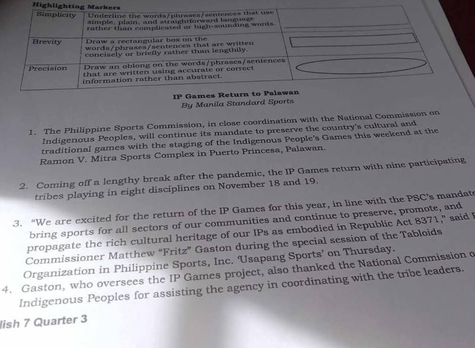 Highl 
By Manila Standard Sports 
1. The Philippine Sports Commission, in close coordination with the National Commission on 
Indigenous Peoples, will continue its mandate to preserve the country's cultural and 
traditional games with the staging of the Indigenous People's Games this weekend at the 
Ramon V. Mitra Sports Complex in Puerto Princesa, Palawan. 
2. Coming off a lengthy break after the pandemic, the IP Games return with nine participating 
tribes playing in eight disciplines on November 18 and 19. 
3.“We are excited for the return of the IP Games for this year, in line with the PSC’s mandat 
bring sports for all sectors of our communities and continue to preserve, promote, and 
propagate the rich cultural heritage of our IPs as embodied in Republic Act 8371,” said I 
Commissioner Matthew “Fritz” Gaston during the special session of the Tabloids 
Organization in Philippine Sports, Inc. Usapang Sports’ on Thursday. 
4. Gaston, who oversees the IP Games project, also thanked the National Commission o 
Indigenous Peoples for assisting the agency in coordinating with the tribe leaders. 
lish 7 Quarter 3