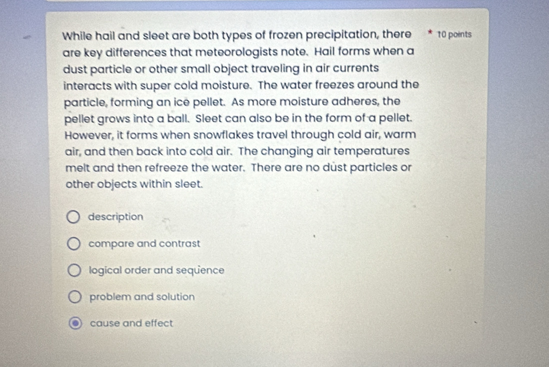 While hail and sleet are both types of frozen precipitation, there * 10 points
are key differences that meteorologists note. Hail forms when a
dust particle or other small object traveling in air currents
interacts with super cold moisture. The water freezes around the
particle, forming an ice pellet. As more moisture adheres, the
pellet grows into a ball. Sleet can also be in the form of a pellet.
However, it forms when snowflakes travel through cold air, warm
air, and then back into cold air. The changing air temperatures
melt and then refreeze the water. There are no dust particles or
other objects within sleet.
description
compare and contrast
logical order and sequence
problem and solution
cause and effect