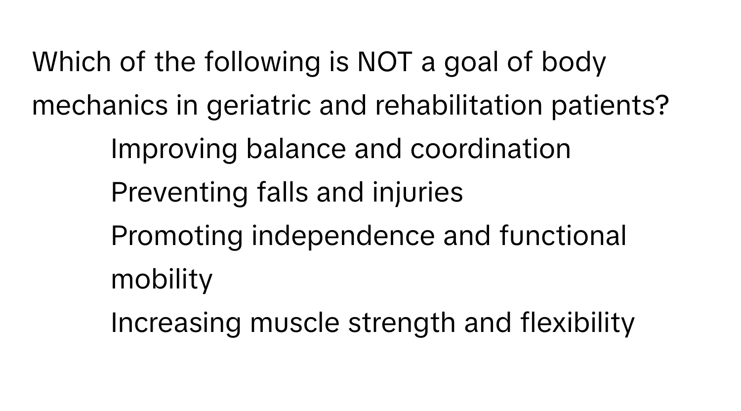 Which of the following is NOT a goal of body mechanics in geriatric and rehabilitation patients?

1) Improving balance and coordination 
2) Preventing falls and injuries 
3) Promoting independence and functional mobility 
4) Increasing muscle strength and flexibility