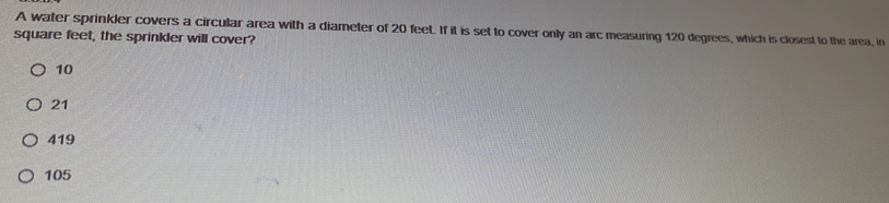 A water sprinkler covers a circular area with a diameter of 20 feet. If it is set to cover only an arc measuring 120 degrees, which is closest to the area, in
square feet, the sprinkler will cover?
10
21
419
105