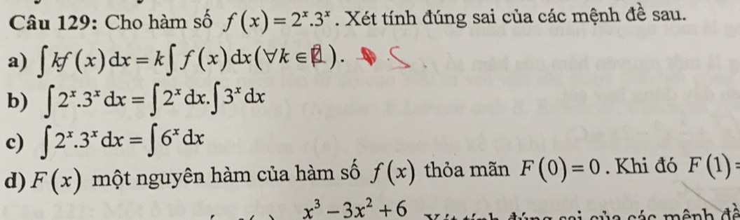 Cho hàm số f(x)=2^x.3^x. Xét tính đúng sai của các mệnh đề sau. 
a) ∈t kf(x)dx=k∈t f(x)dx(forall k∈ R). 
b) ∈t 2^x.3^xdx=∈t 2^xdx.∈t 3^xdx
c) ∈t 2^x.3^xdx=∈t 6^xdx
d) F(x) một nguyên hàm của hàm số f(x) thỏa mãn F(0)=0. Khi đó F(1)=
x^3-3x^2+6
ê nh đề