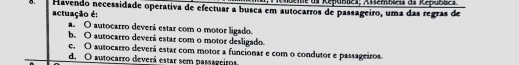 Aoeme ds Republes; Asterbieis da Republcs
o. Havendo necessidade operativa de efectuar a busca em autocarros de passageiro, uma das regras de
actuação é:
a. O autocarro deverá estar com o motor ligado.
b. O autocarro deverá estar com o motor desligado.
e. O autocarro deverá estar com motor a funcionar e com o condutor e passageiros.
d. O autocarro deverá estar sem passageiros