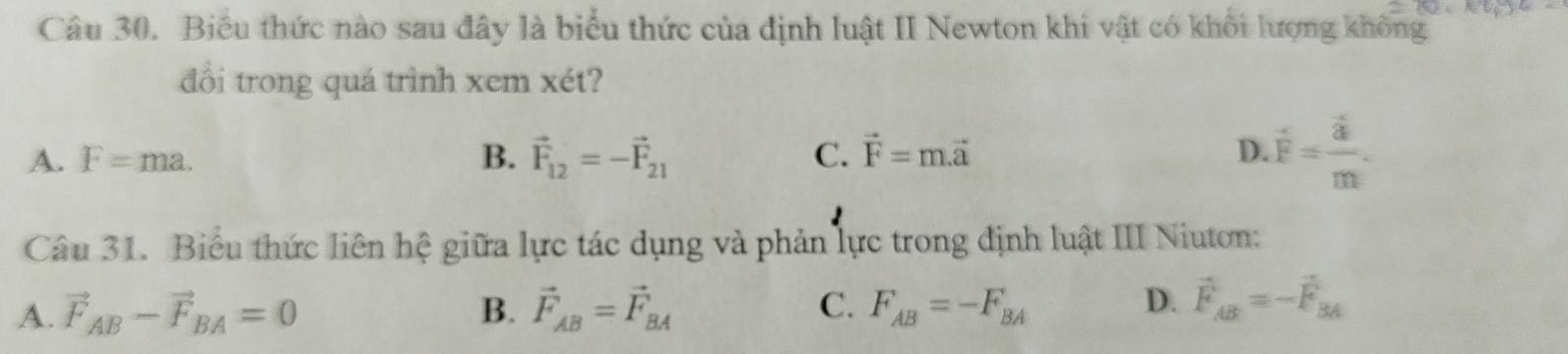 Biểu thức nào sau đây là biểu thức của định luật II Newton khi vật có khôi lượng không
đổi trong quá trình xem xét?
A. F=ma. B. vector F_12=-vector F_21 C. vector F=m.vector a D. overline F=frac overline am. 
Câu 31. Biểu thức liên hệ giữa lực tác dụng và phản lực trong định luật III Niuton:
A. vector F_AB-vector F_BA=0 B. vector F_AB=vector F_BA C. F_AB=-F_BA
D. vector F_AB=-vector F_BA