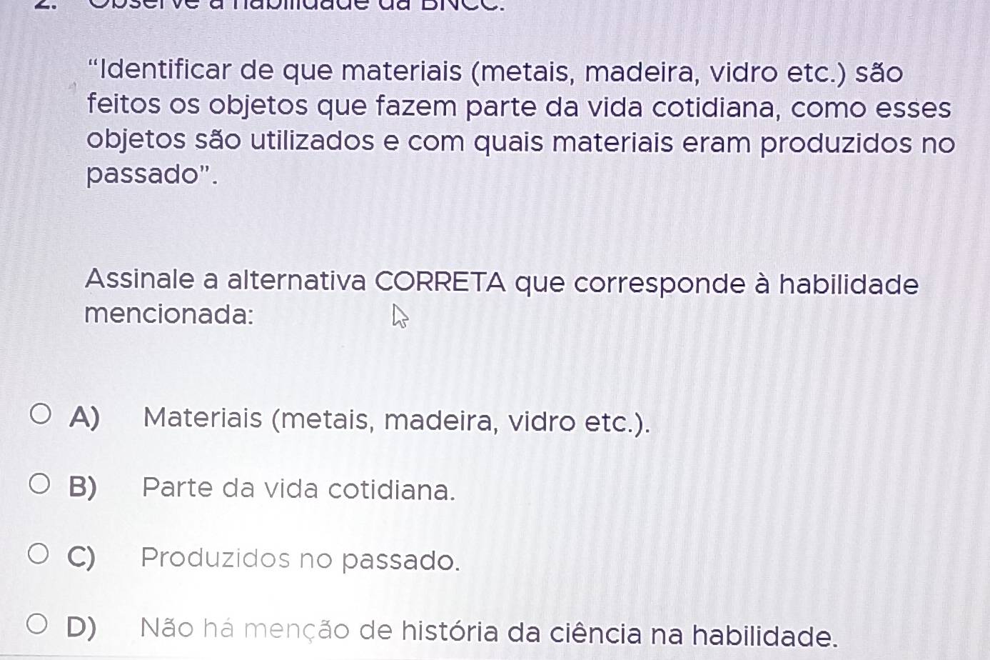 “Identificar de que materiais (metais, madeira, vidro etc.) são
feitos os objetos que fazem parte da vida cotidiana, como esses
objetos são utilizados e com quais materiais eram produzidos no
passado".
Assinale a alternativa CORRETA que corresponde à habilidade
mencionada:
A) Materiais (metais, madeira, vidro etc.).
B) Parte da vida cotidiana.
C) Produzidos no passado.
D) Não há menção de história da ciência na habilidade.