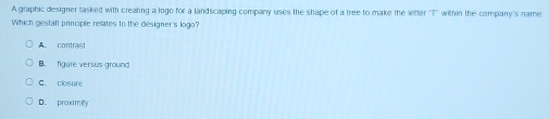 A graphic designer tasked with creating a logo for a landscaping company uses the shape of a tree to make the letter ''T'' within the company's name
Which gestaft principle rellates to the designer's logo?
A contrast
B. figure versus ground
C. closure
D. prox m ity