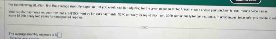 For the following situation, find the average monthly expense that you would use in budgeting for the given expense. Note: Annual means once a year, and semiannual means twice a year. 
Your regular payments on your new car are $150 monthly for loan payments, $240 annually for registration, and $360 semiannually for car insurance. In addition, just to be safe, you decide to se 
aside $1200 every two years for unexpected repairs 
The average monthly expense is $□.