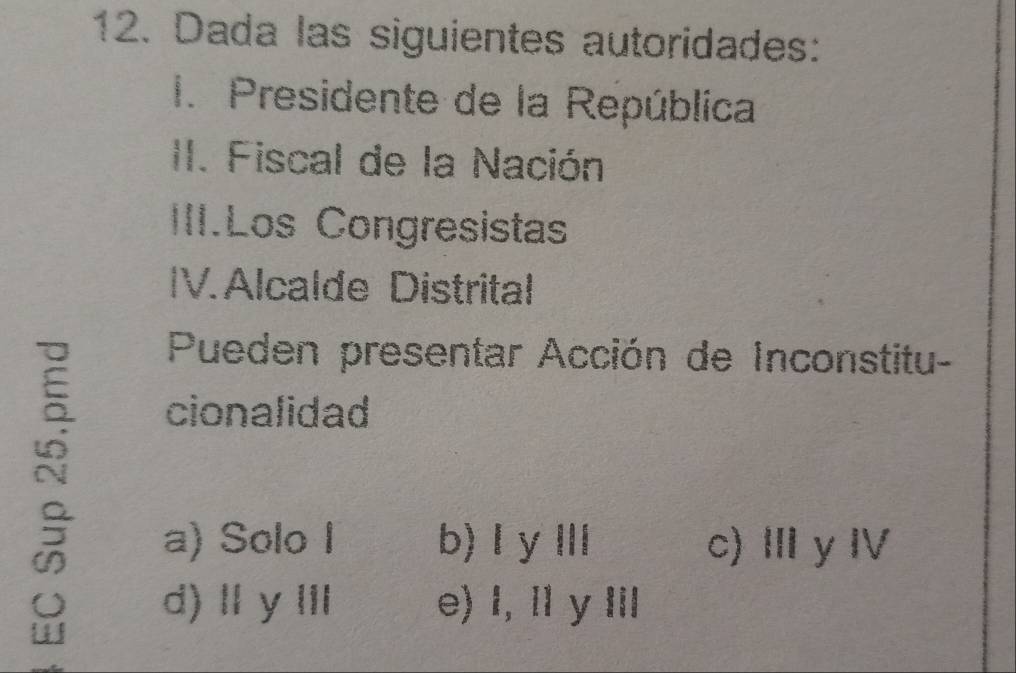 Dada las siguientes autoridades:
1. Presidente de la República
II. Fiscal de la Nación
III.Los Congresistas
IV. Alcalde Distrital
Pueden presentar Acción de Inconstitu-
cionalidad
a) Solo I b) I y Ⅲ c) Ⅲ y Ⅳ
d) Ⅱ yⅢ e) l, I y I