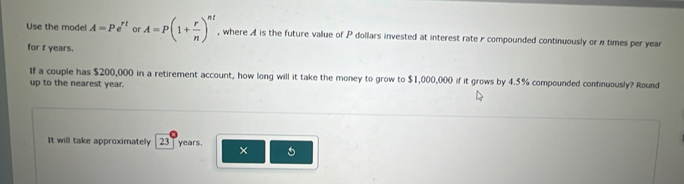 Use the model A=Pe^(rt) or A=P(1+ r/n )^nt , where A is the future value of P dollars invested at interest rater compounded continuously or ntimes per year
for t years. 
If a couple has $200,000 in a retirement account, how long will it take the money to grow to $1,000,000 if it grows by 4.5% compounded continuously? Round 
up to the nearest year. 
It will take approximately 23 years. ×