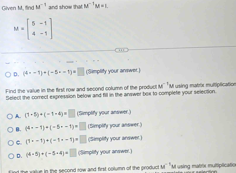 Given M, find M^(-1) and show that M^(-1)M=I.
M=beginbmatrix 5&-1 4&-1endbmatrix
D. (4· -1)+(-5· -1)=□ (Simplify your answer.)
Find the value in the first row and second column of the product M^(-1)M using matrix multiplication
Select the correct expression below and fill in the answer box to complete your selection.
A. (1· 5)+(-1· 4)=□ (Simplify your answer.)
B. (4· -1)+(-5· -1)=□ (Simplify your answer.)
C. (1· -1)+(-1· -1)=□ (Simplify your answer.)
D. (4· 5)+(-5· 4)=□ (Simplify your answer.)
Find the value in the second row and first column of the product M^(-1)M using matrix multiplicatio