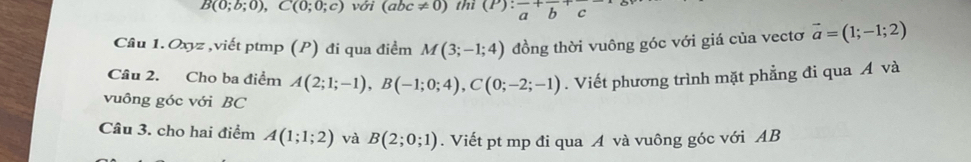 B(0;b;0), C(0;0;c) với (abc!= 0) thì (P):frac a+frac b+c
Câu 1. Oxyz ,viết ptmp (P) đi qua điểm M(3;-1;4) đồng thời vuông góc với giá của vectơ vector a=(1;-1;2)
Câu 2. Cho ba điểm A(2;1;-1), B(-1;0;4), C(0;-2;-1). Viết phương trình mặt phẳng đi qua Á và 
vuông góc với BC
Câu 3. cho hai điểm A(1;1;2) và B(2;0;1). Viết pt mp đi qua A và vuông góc với AB