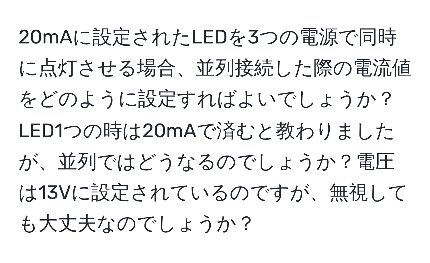 20mAに設定されたLEDを3つの電源で同時に点灯させる場合、並列接続した際の電流値をどのように設定すればよいでしょうか？LED1つの時は20mAで済むと教わりましたが、並列ではどうなるのでしょうか？電圧は13Vに設定されているのですが、無視しても大丈夫なのでしょうか？