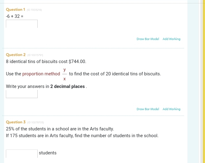 (ID 7003216)
-6+32=
Draw Bar Model Add Working 
Question 2 (ID 10013791)
8 identical tins of biscuits cost $744.00. 
Use the proportion method  y/x  to find the cost of 20 identical tins of biscuits. 
Write your answers in 2 decimal places . 
Draw Bar Model Add Working 
Question 3 (D 10078705)
25% of the students in a school are in the Arts faculty. 
If 175 students are in Arts faculty, find the number of students in the school. 
^ students 
□ 