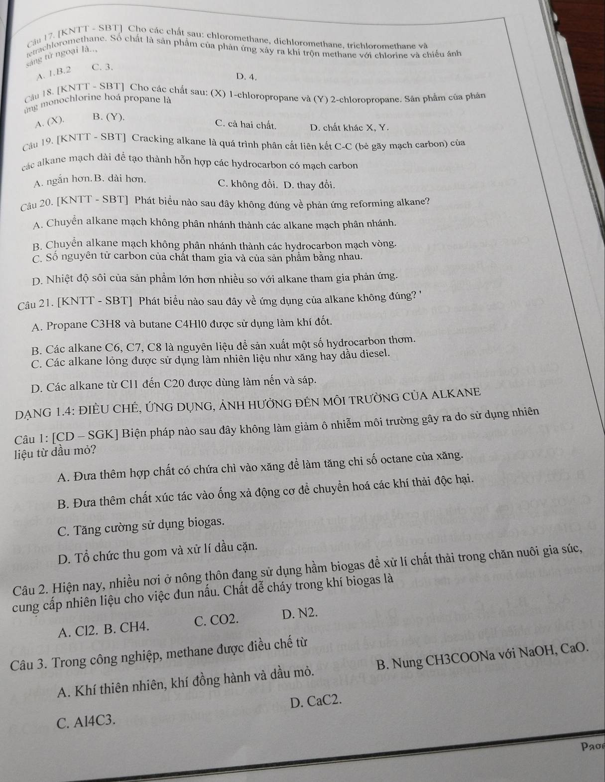 [KNTT - SBT] Cho các chất sau: chloromethane, dichloromethane, trichloromethane và
tetrachloromethane. Số chất là sản phẩm của phản ứng xảy ra khi trộn methane với chlorine và chiếu ảnh
sáng tử ngoại là..,
A. 1.B.2 C. 3.
D. 4.
Câu 18. [KNTT - SBT] Cho các chất sau: (X) 1-chloropropane và (Y) 2-chloropropane. Sản phẩm của phản
ng  monochlorine hoá propane là
A. (X). B. (Y).
C. cả hai chất. D. chất khác X, Y.
Câu 19. [KNTT - SBT] Cracking alkane là quá trình phân cắt liên kết C-C (bẻ gãy mạch carbon) của
các alkane mạch dài để tạo thành hỗn hợp các hydrocarbon có mạch carbon
A. ngắn hơn.B. dài hơn.
C. không đổi. D. thay đổi.
Câu 20. [KNTT - SBT] Phát biểu nào sau đây không đúng về phản ứng reforming alkane?
A. Chuyển alkane mạch không phân nhánh thành các alkane mạch phân nhánh.
B. Chuyển alkane mạch không phân nhánh thành các hydrocarbon mạch vòng.
C. Số nguyên tử carbon của chất tham gia và của sản phầm bằng nhau.
D. Nhiệt độ sôi của sản phẩm lớn hơn nhiều so với alkane tham gia phản ứng.
Câu 21. [KNTT - SBT] Phát biểu nào sau đây về ứng dụng của alkane không đúng ''
A. Propane C3H8 và butane C4H10 được sử dụng làm khí đốt.
B. Các alkane C6, C7, C8 là nguyên liệu để sản xuất một số hydrocarbon thơm.
C. Các alkane lỏng được sử dụng làm nhiên liệu như xăng hay dầu diesel.
D. Các alkane từ C11 đến C20 được dùng làm nến và sáp.
DẠNG 1.4: ĐIÈU CHÊ, ỨNG DỤNG, ẢNH HƯỞNG ĐÊN MÔI TRƯỜNG CủA ALKANE
Câu 1: [CD - SGK] Biện pháp nào sau đây không làm giảm ô nhiễm môi trường gây ra do sử dụng nhiên
liệu từ dầu mỏ?
A. Đưa thêm hợp chất có chứa chì vào xăng để làm tăng chi số octane của xăng.
B. Đưa thêm chất xúc tác vào ống xả động cơ để chuyền hoá các khí thải độc hại.
C. Tăng cường sử dụng biogas.
D. Tổ chức thu gom và xử lí dầu cặn.
Câu 2. Hiện nay, nhiều nơi ở nông thôn đang sử dụng hầm biogas đề xử lí chất thải trong chăn nuôi gia súc,
cung cấp nhiên liệu cho việc đun nấu. Chất dễ cháy trong khí biogas là
A. Cl2. B. CH4. C. CO2. D. N2.
Câu 3. Trong công nghiệp, methane được điều chế từ
A. Khí thiên nhiên, khí đồng hành và dầu mỏ. B. Nung CH3COONa với NaOH, CaO.
C. Al4C3. D. CaC2.
Pao