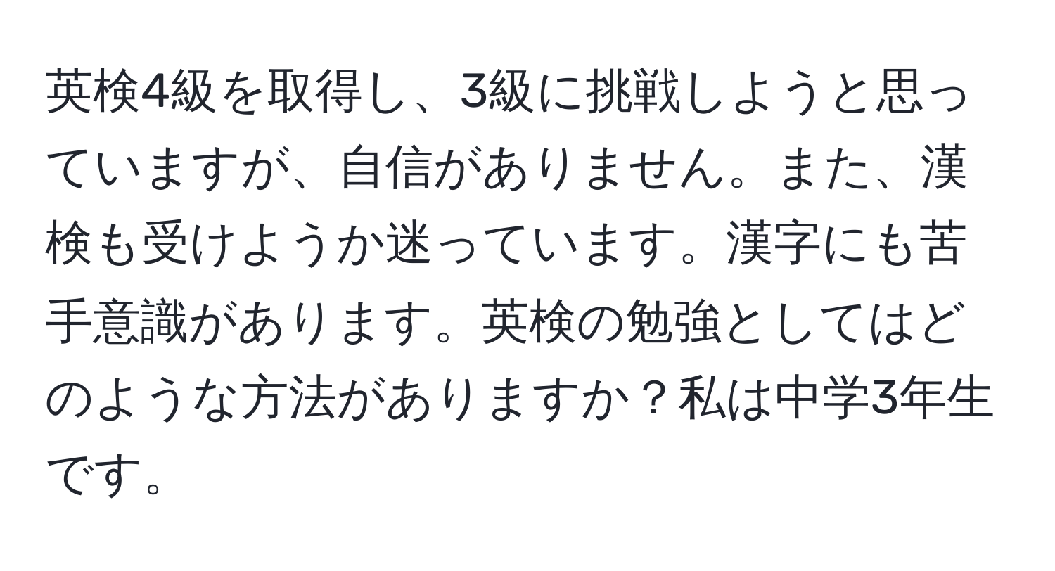 英検4級を取得し、3級に挑戦しようと思っていますが、自信がありません。また、漢検も受けようか迷っています。漢字にも苦手意識があります。英検の勉強としてはどのような方法がありますか？私は中学3年生です。