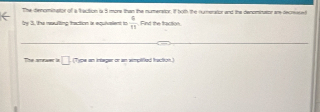 The denorinatior of a fraction is 5 more than the numerator. If both the rumerator and the denominator are decreased 
by 3, the resuting fraction is equivalent to  6/11  Find the fracttion. 
The answer is □. (Type an integer or an simplified fraction.)